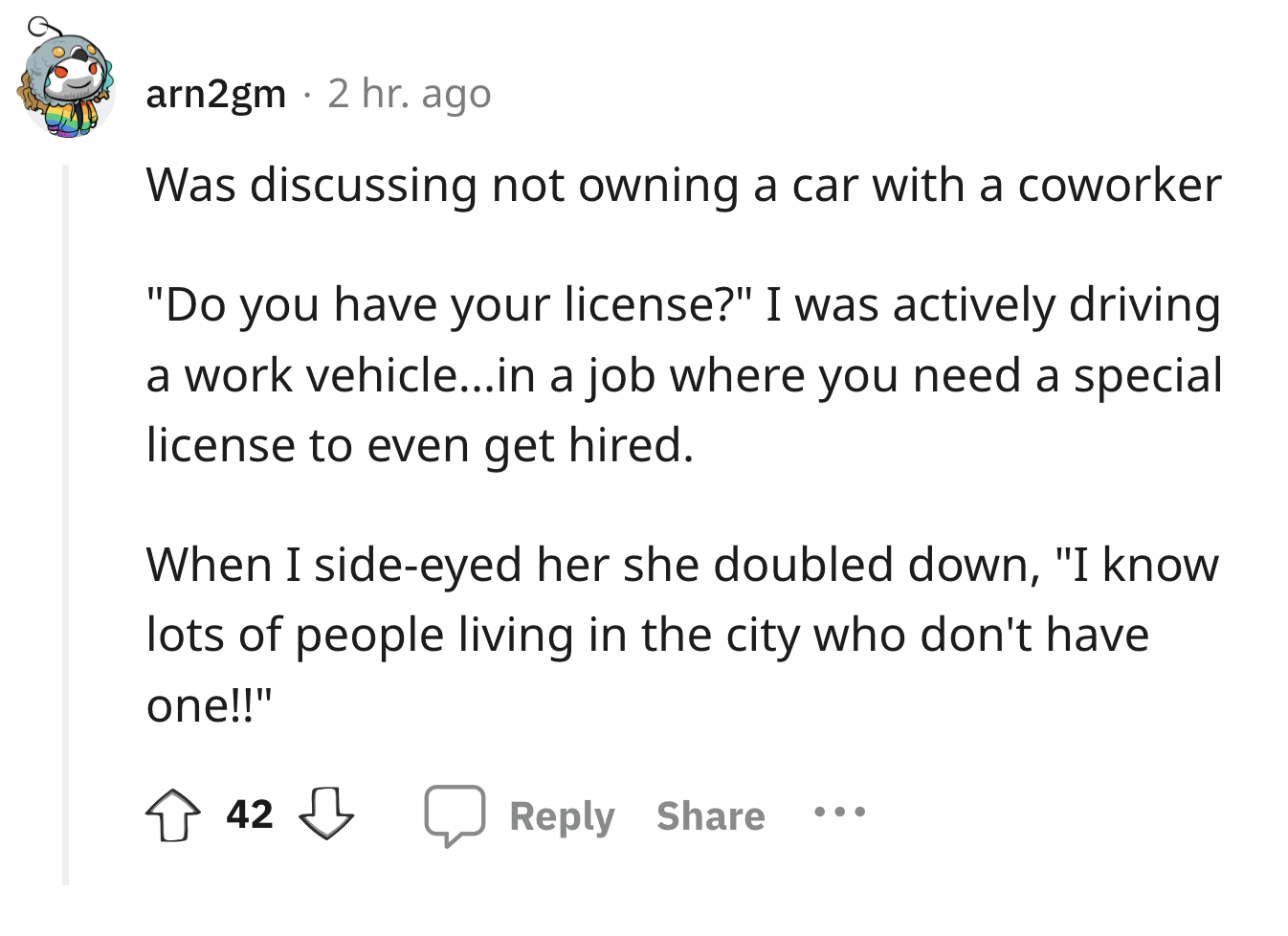 angle - arn2gm 2 hr. ago Was discussing not owning a car with a coworker "Do you have your license?" I was actively driving a work vehicle...in a job where you need a special license to even get hired. When I sideeyed her she doubled down, "I know lots of